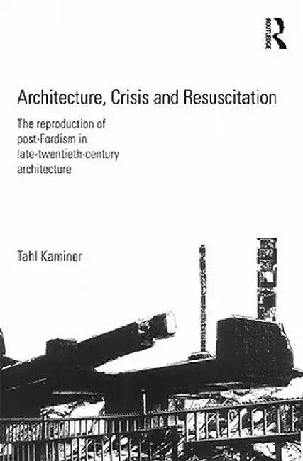 Architecture, Crisis and Resuscitation: The Reproduction of Post-Fordism in Late-Twentieth-Century Architecture by Tahl Kaminer