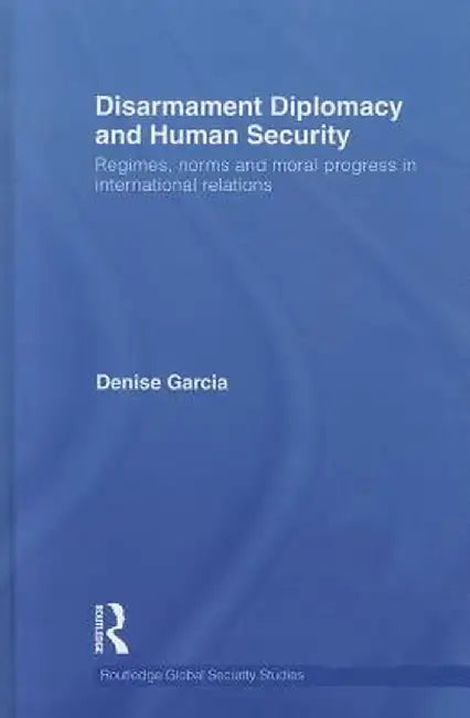 Disarmament Diplomacy and Human Security: Regimes, Norms and Moral Progress in International Relations by Denise Garcia