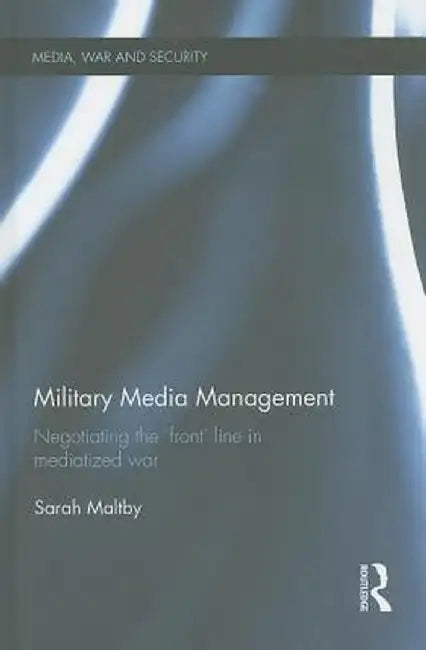 Military Media Management: Negotiating the 'Front' Line in Mediatized War by Sarah Maltby