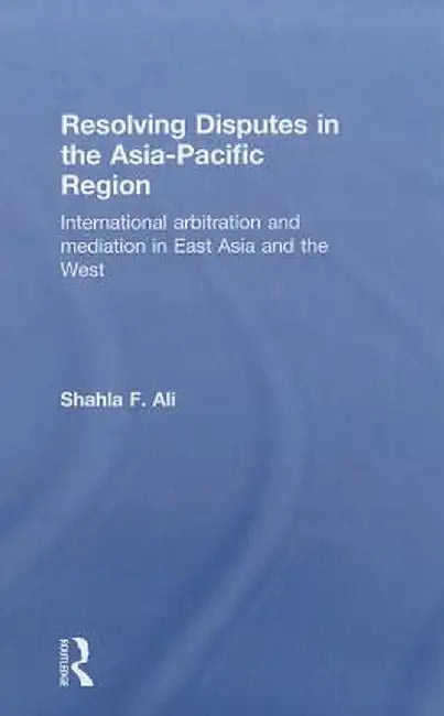 Resolving Disputes in the Asia-Pacific Region: International Arbitration and Mediation in East Asia and the West by Shahla F. Ali