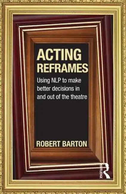 Acting Reframes: Using NLP to Make Better Decisions In and Out of the Theatre by Robert Barton