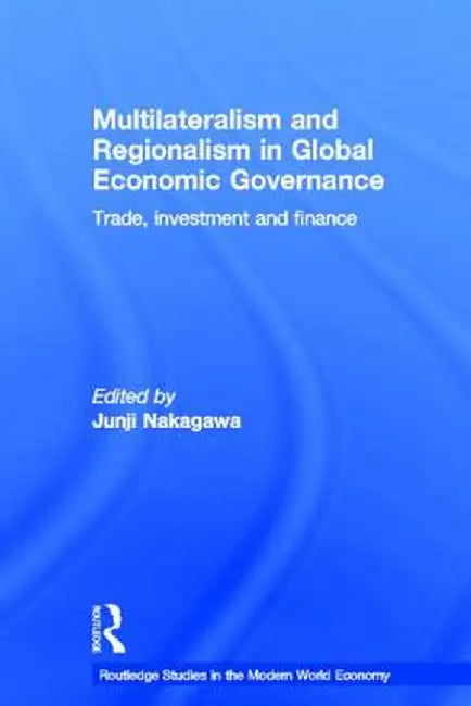 Multilateralism and Regionalism in Global Economic Governance: Trade, Investment and Finance by Junji Nakagawa
