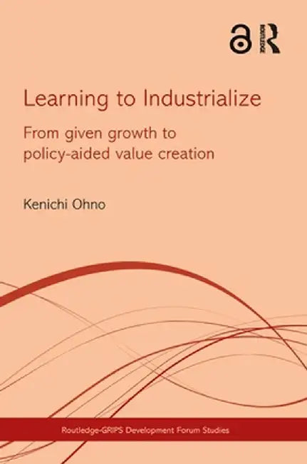 Learning to Industrialize: From Given Growth to Policy-Aided Value Creation by Kenichi Ohno