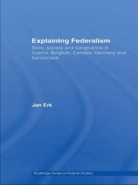 Explaining Federalism: State, Society and Congruence in Austria, Belgium, Canada, Germany and Switzerland by Jan Erk