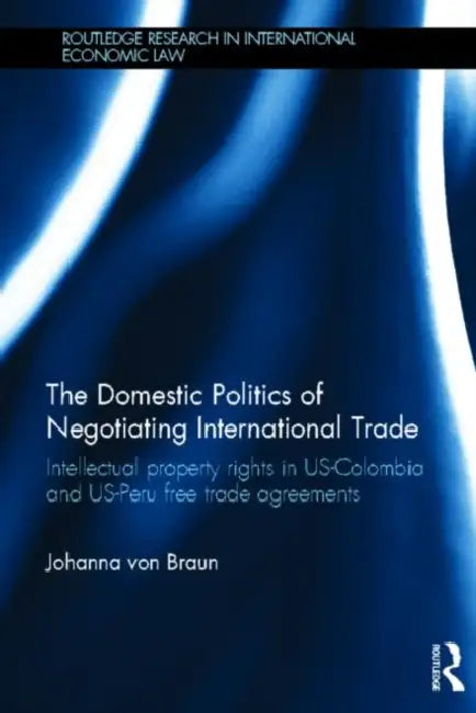 The Domestic Politics of Negotiating International Trade: Intellectual Property Rights in US-Colombia and US-Peru Free Trade Agreements by Johanna Von Braun