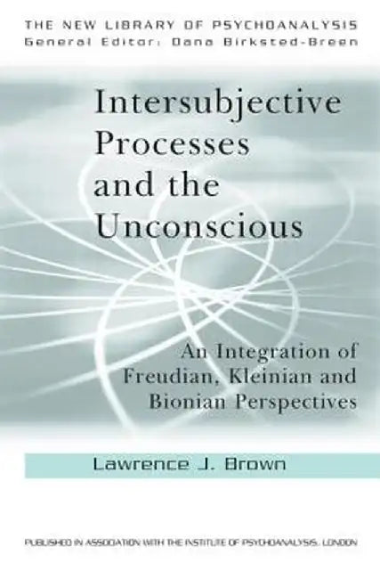 Intersubjective Processes and the Unconscious: An Integration of Freudian, Kleinian and Bionian Perspectives by Lawrence J. Brown
