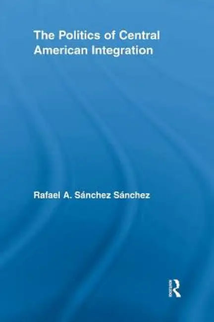 The Politics of Central American Integration by Rafael A Sánchez Sánchez