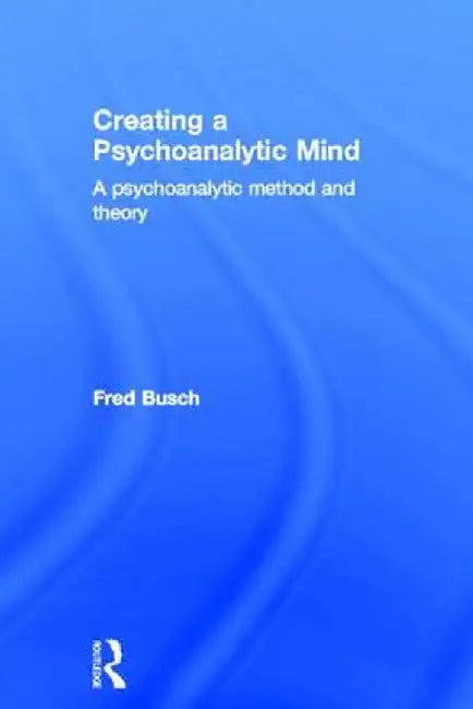 Creating a Psychoanalytic Mind: A Psychoanalytic Method and Theory by Fred Busch