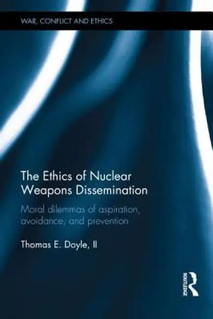 The Ethics of Nuclear Weapons Dissemination: Moral Dilemmas of Aspiration, Avoidance and Prevention by Thomas E. Doyle II