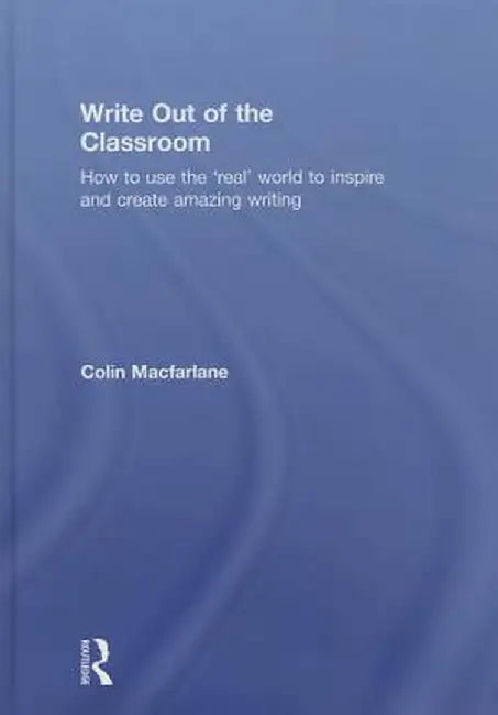 Write Out of the Classroom: How to Use the 'Real' World to Inspire and Create Amazing Writing by Colin Macfarlane