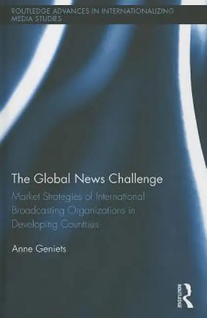 The Global News Challenge: Market Strategies of International Broadcasting Organizations in Developing Countries by Anne Geniets