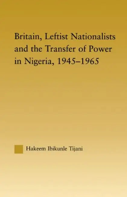 Britain, Leftist Nationalists and the Transfer of Power in Nigeria, 1945-1965 by Hakeem Ibikunle Tijani