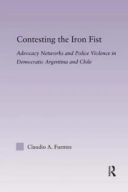 Contesting the Iron Fist: Advocacy Networks and Police Violence in Democratic Argentina and Chile by Claudio Fuentes