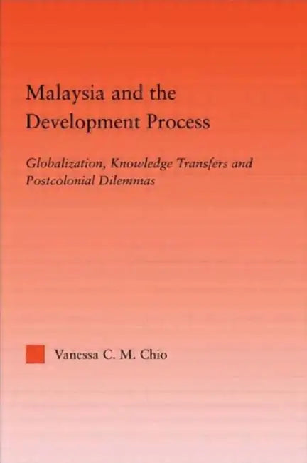 Malaysia and the Development Process: Globalization, Knowledge Transfers and Postcolonial Dilemmas by Vanessa C.M. Chio