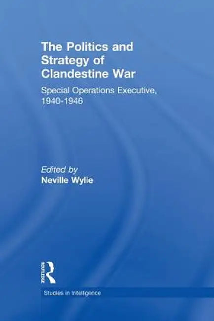 The Politics and Strategy of Clandestine War: Special Operations Executive, 1940-1946 by Neville Wylie