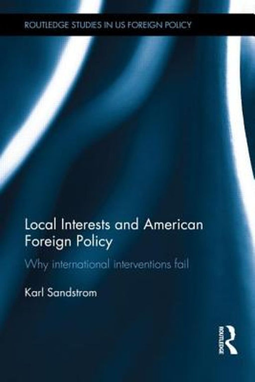 Local Interests And American Foreign Policy: Why International Interventions Fail by Karl Sandstrom