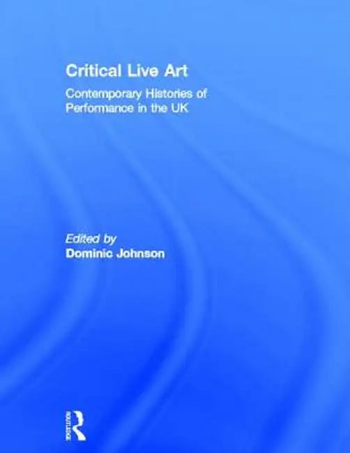 Critical Live Art: Contemporary Histories of Performance in the UK by Dominic Johnson
