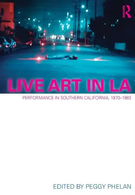 Live Art in La: Performance in Southern California, 1970 - 1983 by Peggy Phelan