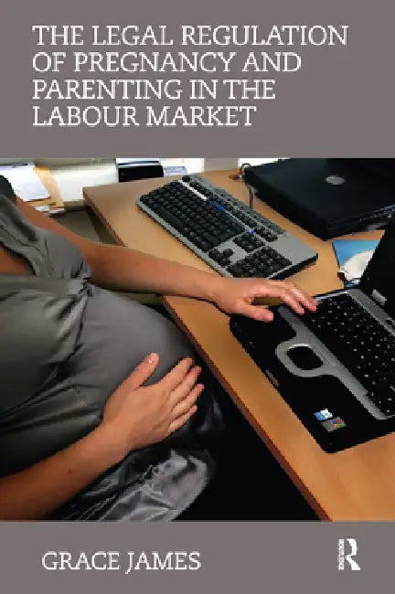 The Legal Regulation of Pregnancy and Parenting in the Labour Market by Grace James