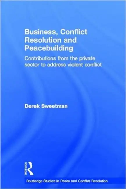 Business, Conflict Resolution and Peacebuilding: Contributions from the private sector to address violent conflict by Derek Sweetman