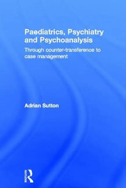 Paediatrics, Psychiatry and Psychoanalysis: Through Counter-Transference to Case Management by Adrian Sutton
