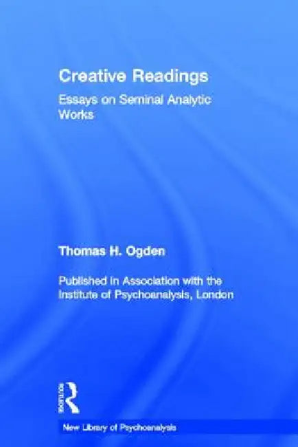 Creative Readings: Essays on Seminal Analytic Works by Thomas H. Ogden