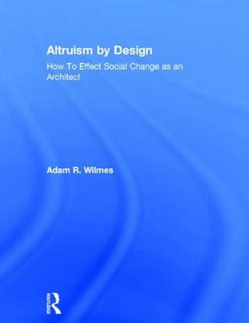 Altruism by Design: How to Effect Social Change as an Architect by Adam R. Wilmes