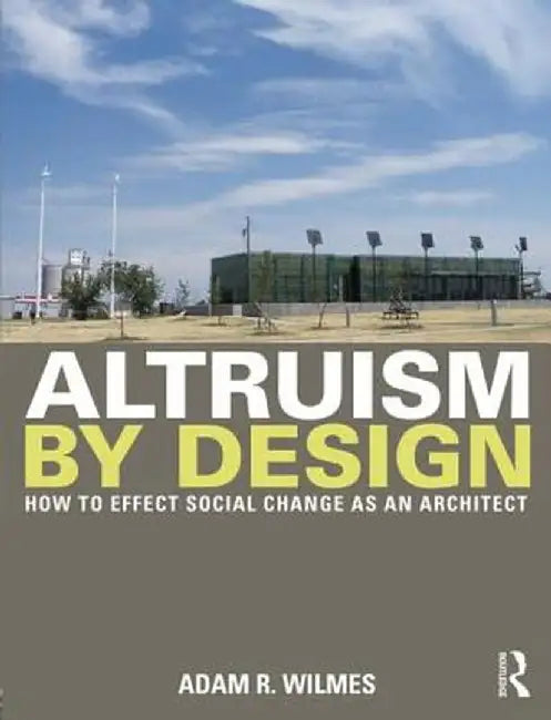 Altruism by Design: How to Effect Social Change as an Architect by Adam R. Wilmes