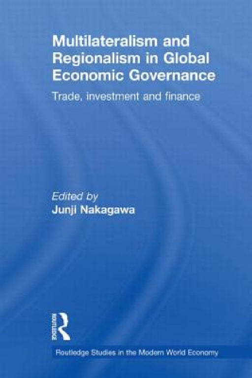 Multilateralism and Regionalism in Global Economic Governance: Trade, Investment and Finance by Junji Nakagawa