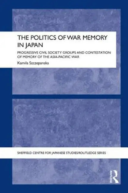 The Politics of War Memory in Japan: Progressive Civil Society Groups and Contestation of Memory of the Asia-Pacific War by Kamila Szczepanska