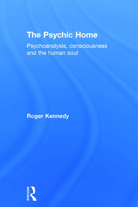 The Psychic Home: Psychoanalysis, Consciousness and the Human Soul by Roger Kennedy