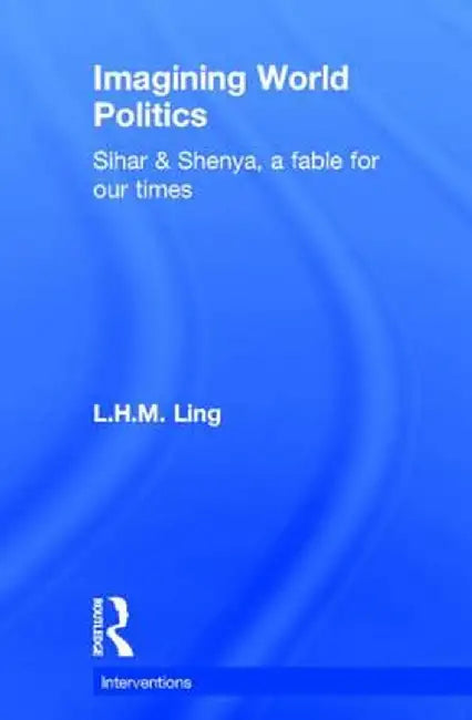 Imagining World Politics: Sihar & Shenya, a Fable for Our Times by L.H.M. Ling