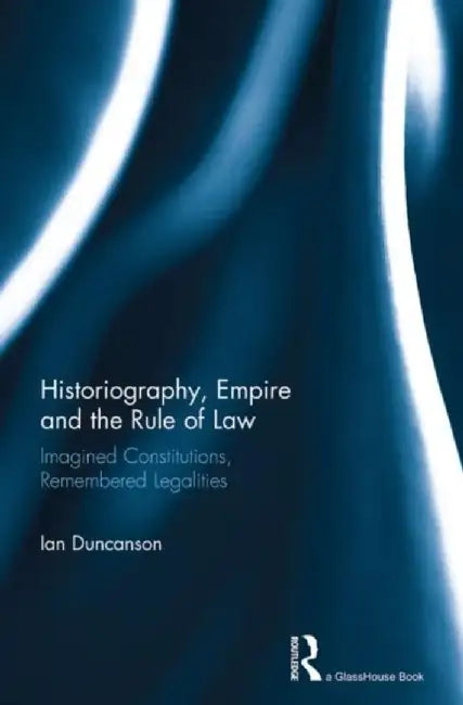 Historiography, Empire and the Rule of Law: Imagined Constitutions, Remembered Legalities by Ian Duncanson