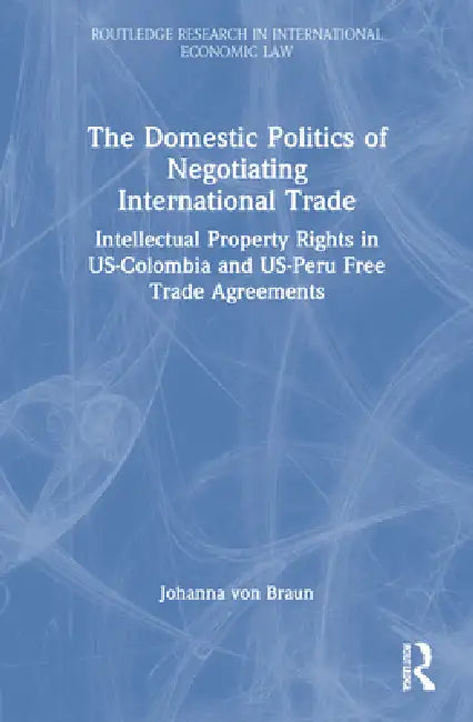The Domestic Politics of Negotiating International Trade: Intellectual Property Rights in Us-Colombia and Us-Peru Free Trade Agreements by Johanna Von Braun