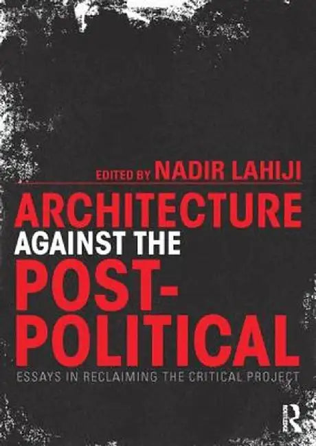 Architecture Against the Post-Political: Essays in Reclaiming the Critical Project by Nadir Lahiji