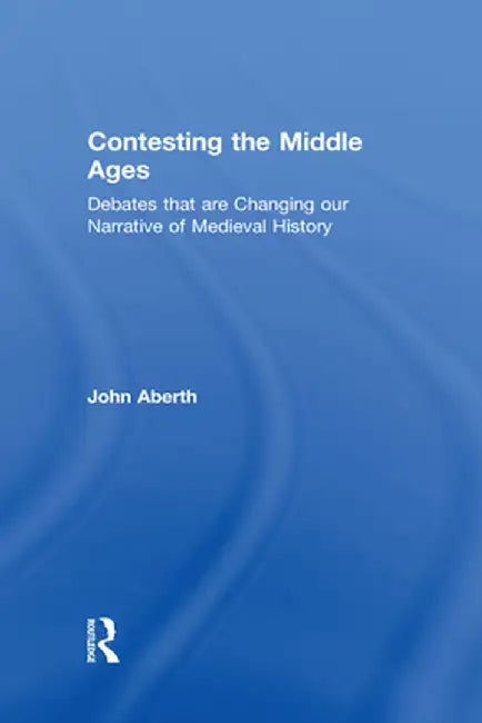 Contesting the Middle Ages: Debates that are Changing our Narrative of Medieval History by John Aberth