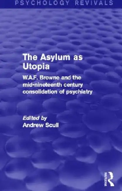 The Asylum as Utopia: W.A.F. Browne and the Mid-Nineteenth Century Consolidation of Psychiatry by Andrew Scull