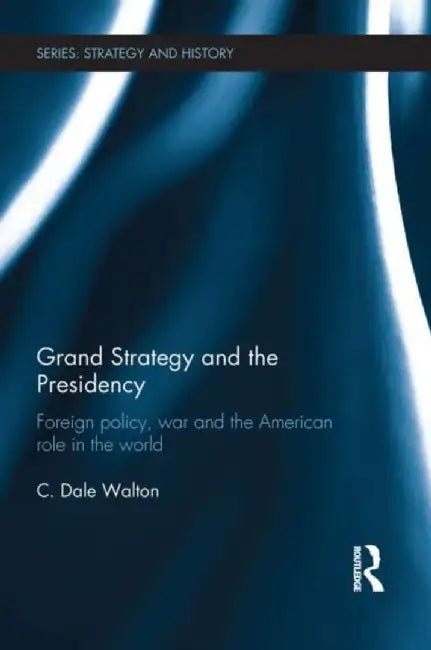 Grand Strategy and the Presidency: Foreign Policy, War and the American Role in the World by C. Dale Walton