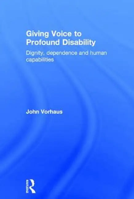 Giving Voice to Profound Disability: Dignity, Dependence and Human Capabilities by John Vorhaus