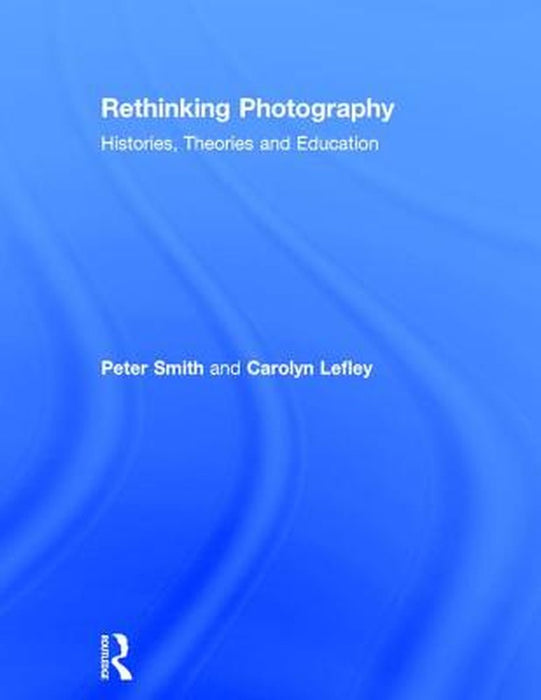 Rethinking Photography: Histories, Theories and Education by Peter Smith