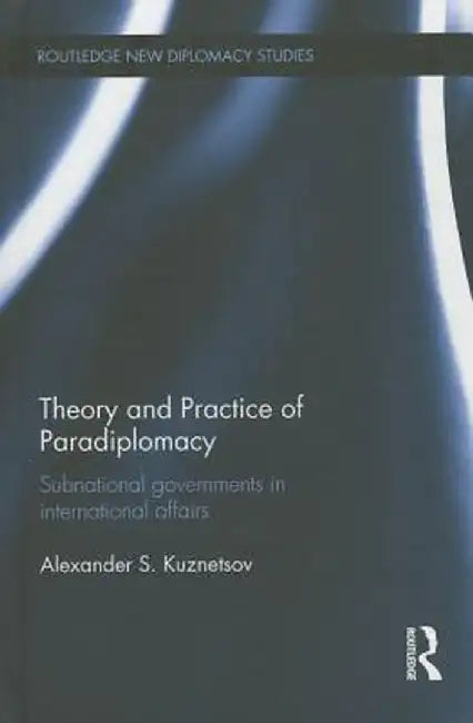 Theory and Practice of Paradiplomacy: Subnational Governments in International Affairs by Alexander Kuznetsov