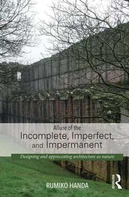 Allure of the Incomplete, Imperfect, and Impermanent: Designing and Appreciating Architecture as Nature by Rumiko Handa