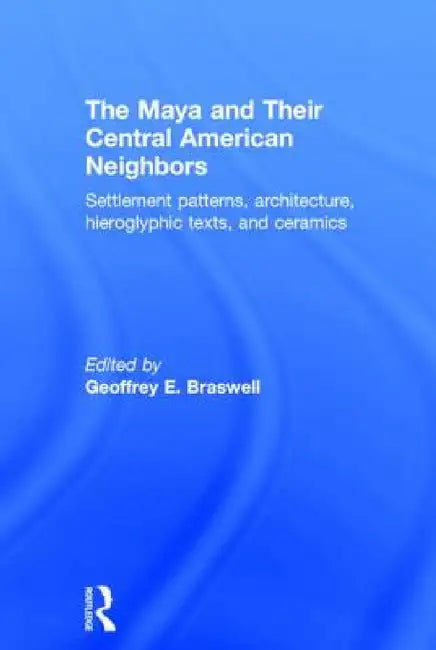 The Maya and Their Central American Neighbors: Settlement Patterns, Architecture, Hieroglyphic Texts, and Ceramics by Geoffrey E. Braswell