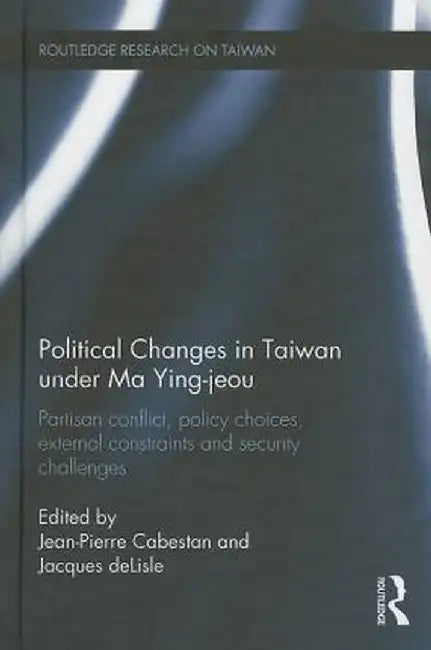 Political Changes in Taiwan Under Ma Ying-Jeou: Partisan Conflict, Policy Choices, External Constraints and Security Challenges by Jean-Pierre Cabestan