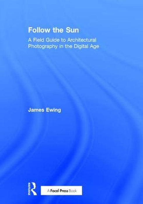 Follow the Sun: A Field Guide to Architectural Photography in the Digital Age by James Ewing