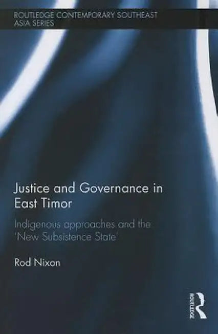 Justice and Governance in East Timor: Indigenous Approaches and the 'New Subsistence State' by Rod Nixon