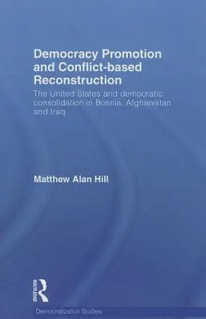 Democracy Promotion and Conflict-Based Reconstruction: The United States & Democratic Consolidation in Bosnia, Afghanistan & Iraq by Matthew Alan Hill