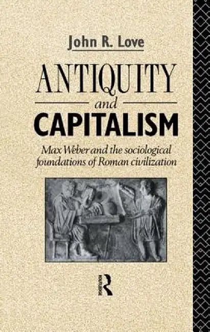 Antiquity and Capitalism: Max Weber and the Sociological Foundations of Roman Civilization by John R. Love