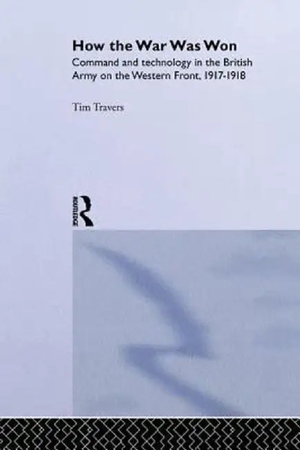 How the War Was Won: Command and Technology in the British Army on the Western Front: 1917-1918 by T.H.E. Travers