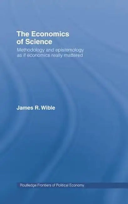 The Economics of Science: Methodology and Epistemology as If Economics Really Mattered by James R Wible